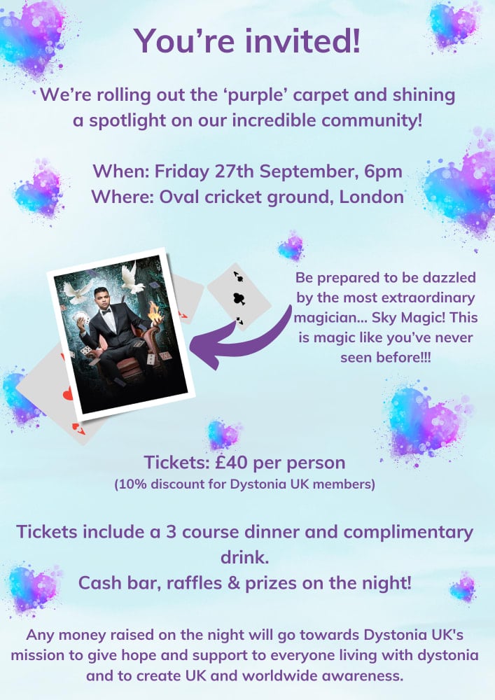You're invited! We’re rolling out the ‘purple’ carpet and shining a spotlight on our incredible community! When: Friday 27th September, 6pm. Where: Oval cricket ground, London. Be prepared to be dazzled by the most extraordinary magician... Sky Magic! This is magic like you’ve never seen before!!! Tickets: £40 per person (10% discount for Dystonia UK members). Tickets include a 3 course dinner and complimentary drink. Cash bar, raffles & prizes on the night! Any money raised on the night will go towards Dystonia UK's mission to give hope and support to everyone living with dystonia and to create UK and worldwide awareness.