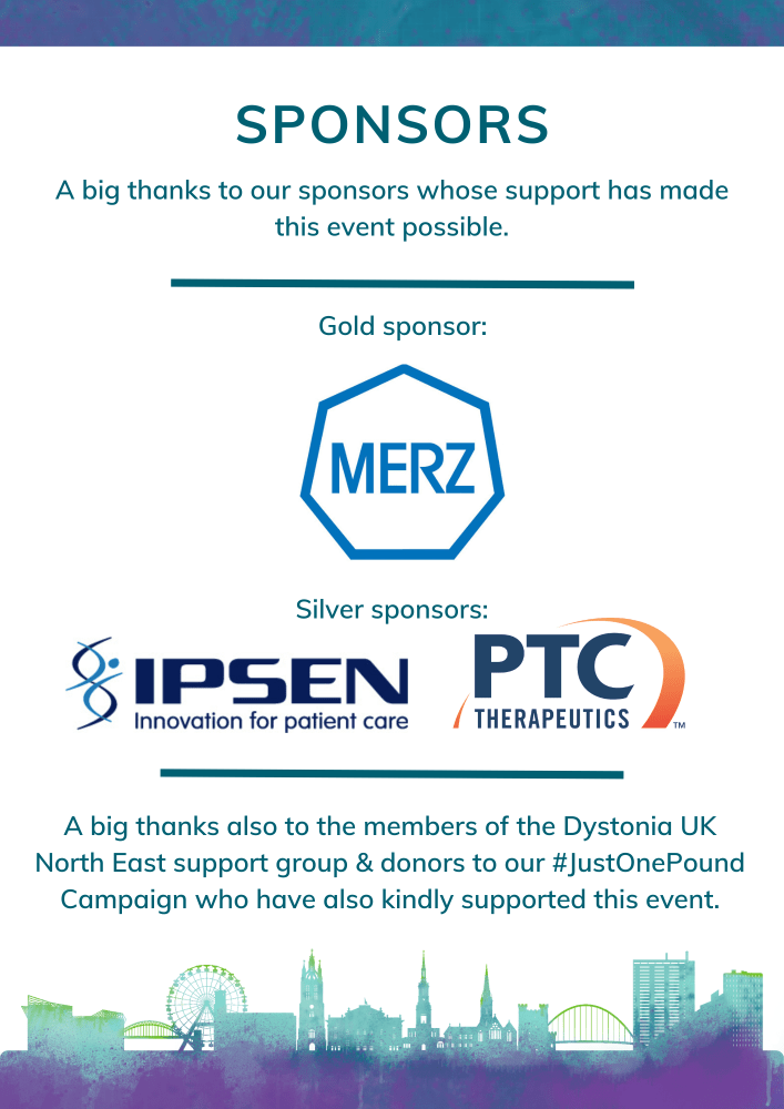 Sponsors. A big thanks to our sponsors whose support has made this event possible. Gold sponsor: Merz. Silver sponsors: Ipsen & PTC Therapeutics. A big thanks also to the members of the Dystonia UK North East support group & donors to our #JustOnePound Campaign who have also kindly supported this event.